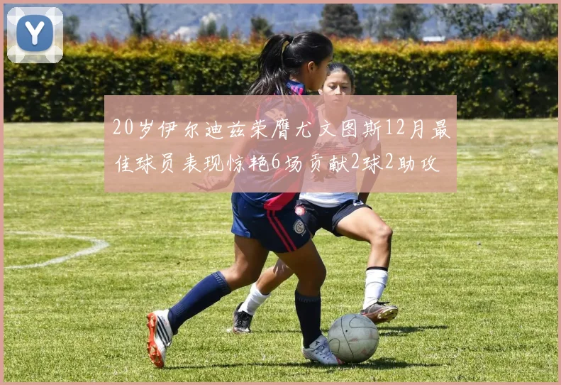 20岁伊尔迪兹荣膺尤文图斯12月最佳球员表现惊艳6场贡献2球2助攻