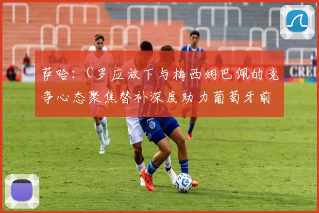 萨哈：C罗应放下与梅西姆巴佩的竞争心态聚焦替补深度助力葡萄牙前行
