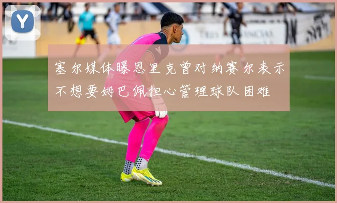 塞尔媒体曝恩里克曾对纳赛尔表示不想要姆巴佩担心管理球队困难