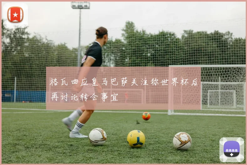 格瓦回应皇马巴萨关注称世界杯后再讨论转会事宜