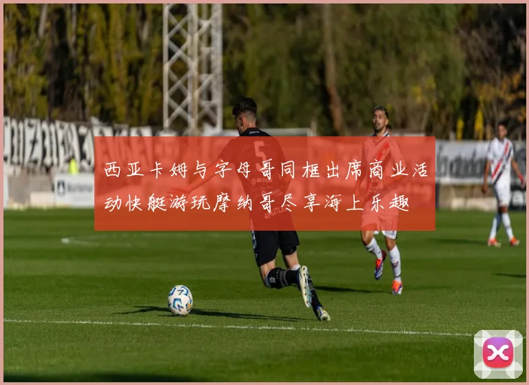西亚卡姆与字母哥同框出席商业活动快艇游玩摩纳哥尽享海上乐趣