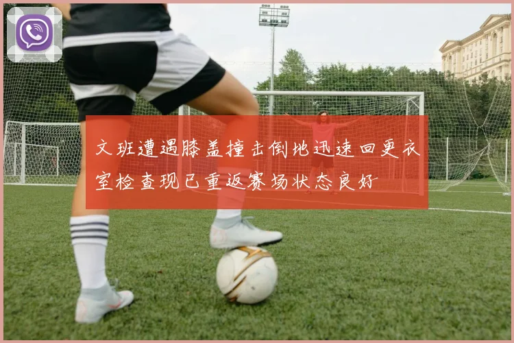 文班遭遇膝盖撞击倒地迅速回更衣室检查现已重返赛场状态良好