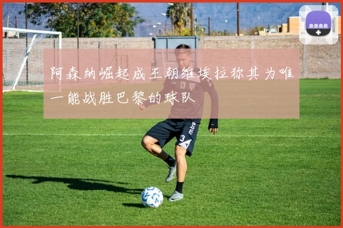 阿森纳崛起成王朝维埃拉称其为唯一能战胜巴黎的球队