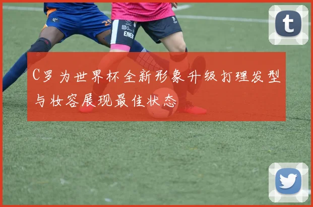 C罗为世界杯全新形象升级打理发型与妆容展现最佳状态