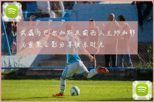 武磊与巴尔加斯及前西人主帅加耶戈重聚合影分享快乐时光