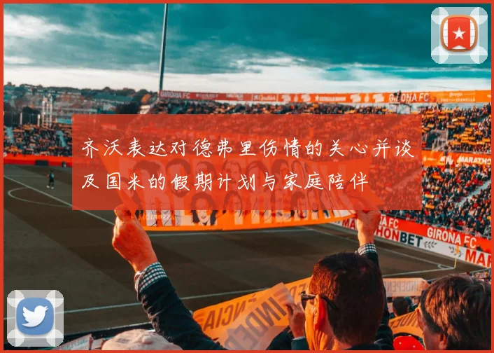 齐沃表达对德弗里伤情的关心并谈及国米的假期计划与家庭陪伴