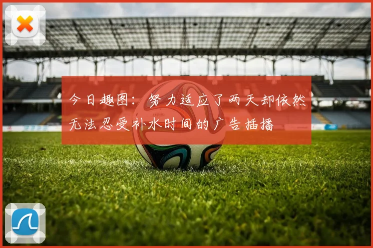 今日趣图：努力适应了两天却依然无法忍受补水时间的广告插播