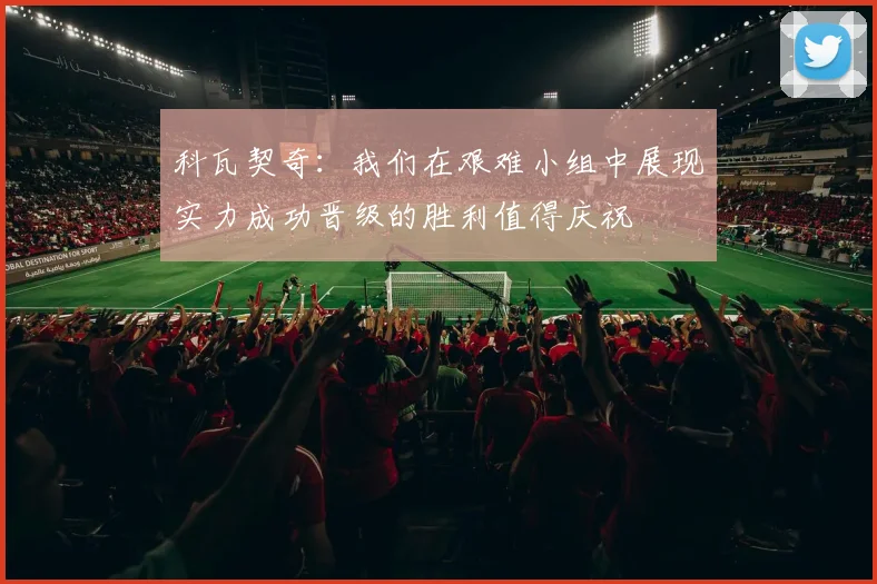 科瓦契奇：我们在艰难小组中展现实力成功晋级的胜利值得庆祝