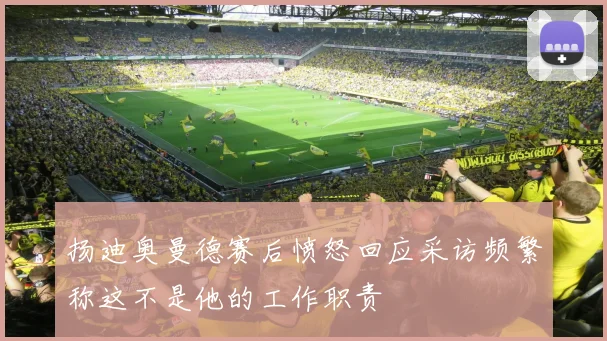 扬迪奥曼德赛后愤怒回应采访频繁称这不是他的工作职责