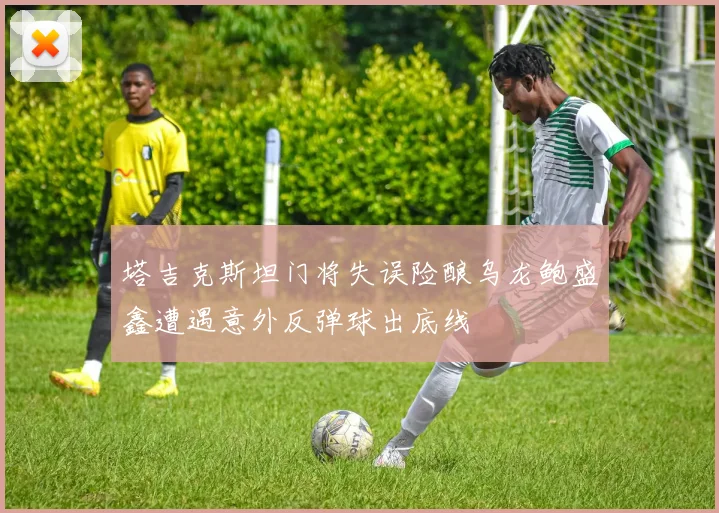 塔吉克斯坦门将失误险酿乌龙鲍盛鑫遭遇意外反弹球出底线
