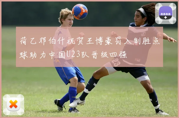 荷乙邓伯什祝贺王博豪罚入制胜点球助力中国U23队晋级四强