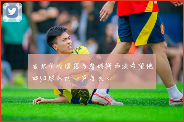 吉尔伯特透露与詹姆斯面谈希望他回归球队的心声与决心