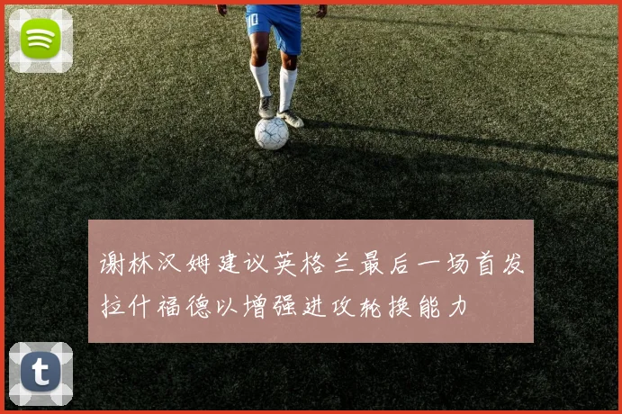 谢林汉姆建议英格兰最后一场首发拉什福德以增强进攻轮换能力