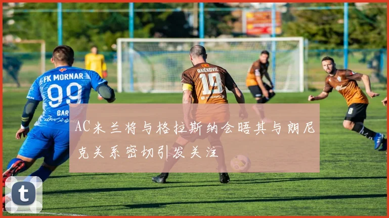 AC米兰将与格拉斯纳会晤其与朗尼克关系密切引发关注
