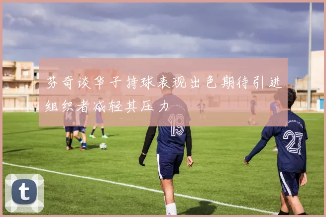 芬奇谈华子持球表现出色期待引进组织者减轻其压力