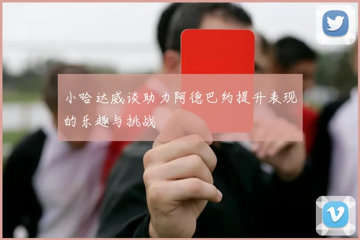 小哈达威谈助力阿德巴约提升表现的乐趣与挑战