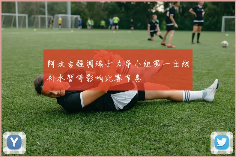 阿坎吉强调瑞士力争小组第一出线补水暂停影响比赛节奏