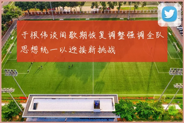 于根伟谈间歇期恢复调整强调全队思想统一以迎接新挑战